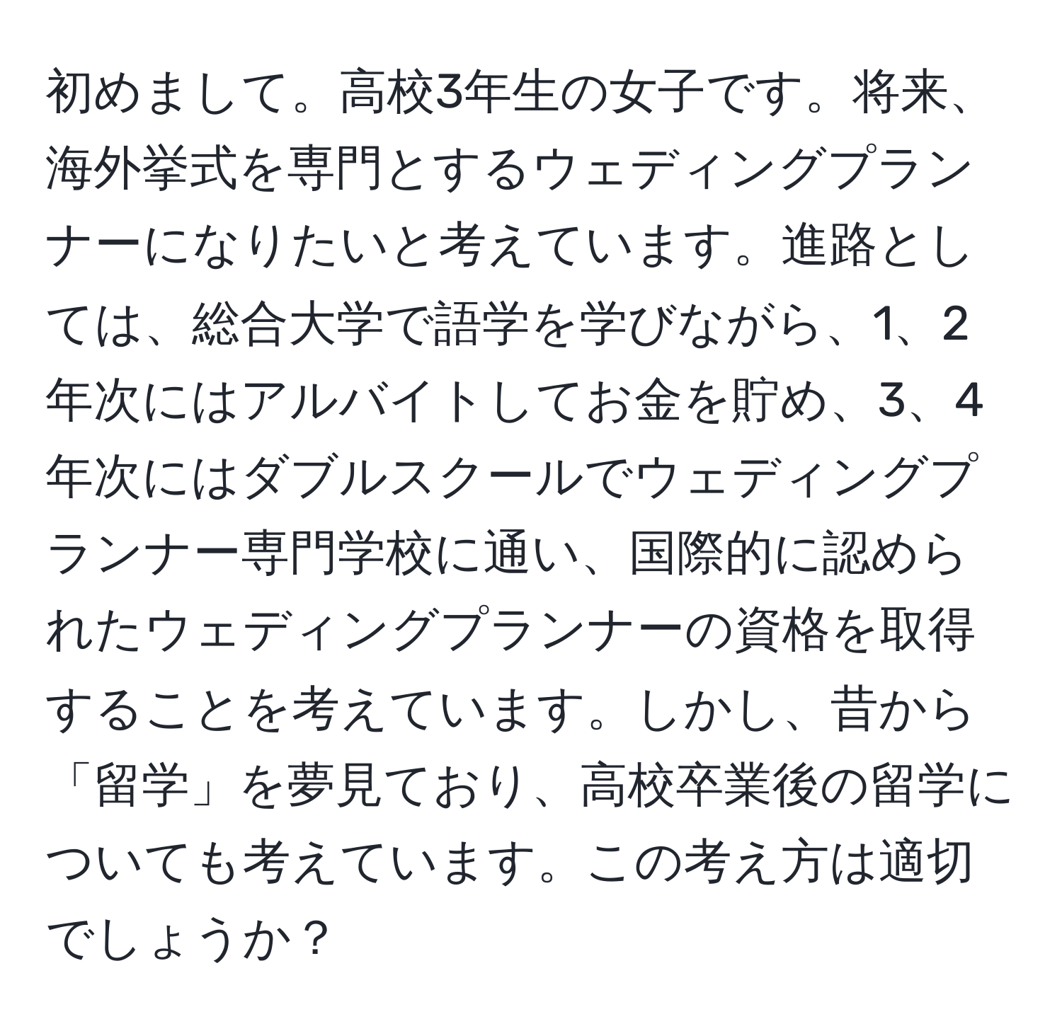 初めまして。高校3年生の女子です。将来、海外挙式を専門とするウェディングプランナーになりたいと考えています。進路としては、総合大学で語学を学びながら、1、2年次にはアルバイトしてお金を貯め、3、4年次にはダブルスクールでウェディングプランナー専門学校に通い、国際的に認められたウェディングプランナーの資格を取得することを考えています。しかし、昔から「留学」を夢見ており、高校卒業後の留学についても考えています。この考え方は適切でしょうか？