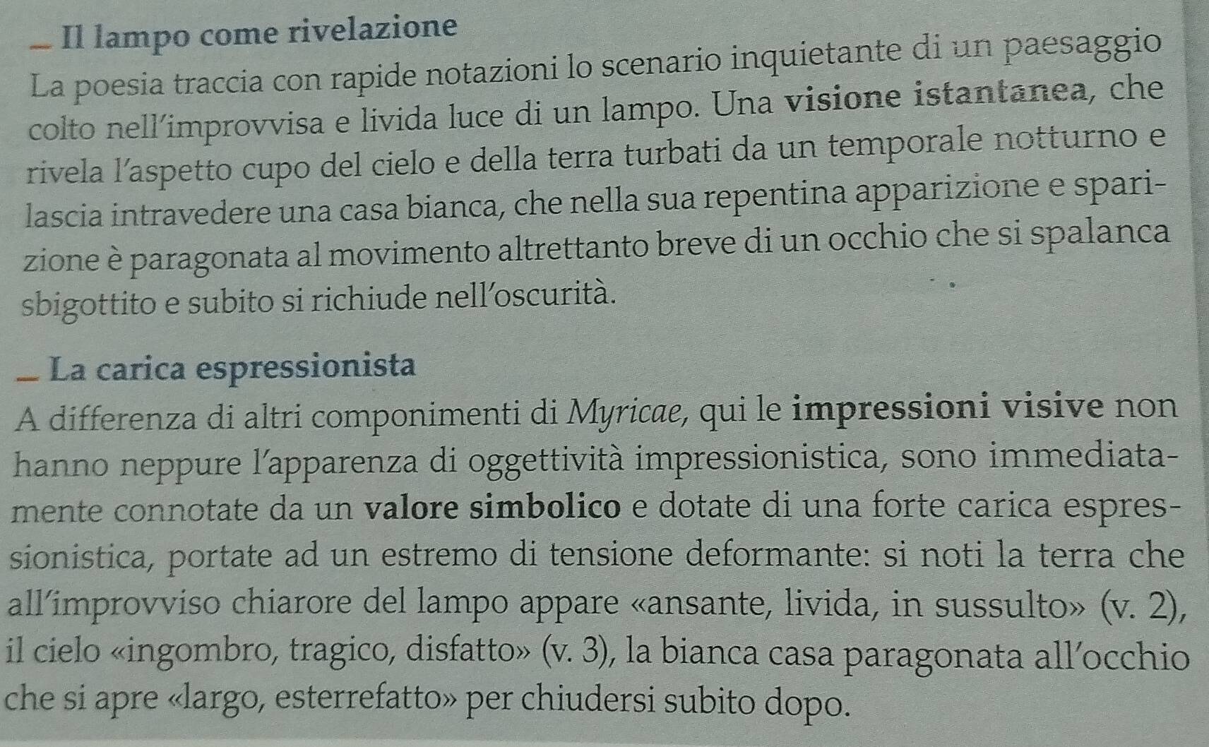 Il lampo come rivelazione 
La poesia traccia con rapide notazioni lo scenario inquietante di un paesaggio 
colto nell’improvvisa e livida luce di un lampo. Una visione istantanea, che 
rivela l’aspetto cupo del cielo e della terra turbati da un temporale notturno e 
lascia intravedere una casa bianca, che nella sua repentina apparizione e spari- 
zione è paragonata al movimento altrettanto breve di un occhio che si spalanca 
sbigottito e subito si richiude nell’oscurità. 
_ La carica espressionista 
A differenza di altri componimenti di Myricæe, qui le impressioni visive non 
hanno neppure l'apparenza di oggettività impressionistica, sono immediata- 
mente connotate da un valore simbolico e dotate di una forte carica espres- 
sionistica, portate ad un estremo di tensione deformante: si noti la terra che 
all’improvviso chiarore del lampo appare «ansante, livida, in sussulto» (v.2), 
il cielo «ingombro, tragico, disfatto» (v.3) , la bianca casa paragonata all´occhio 
che si apre «largo, esterrefatto» per chiudersi subito dopo.