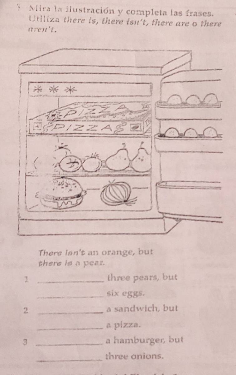 Mira la ilustración y completa las frases. 
Utiliza there is, there isn't, there are o there 
aren't. 
There Isn't an orange, but 
there is a pear. 
1 _three pears, but 
_six eggs. 
2 _a sandwich, but 
_a pizza. 
3 _a hamburger, but 
_three onions.