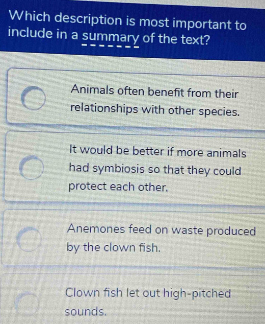 Which description is most important to
include in a summary of the text?
Animals often benefit from their
relationships with other species.
It would be better if more animals
had symbiosis so that they could
protect each other.
Anemones feed on waste produced
by the clown fish.
Clown fish let out high-pitched
sounds.