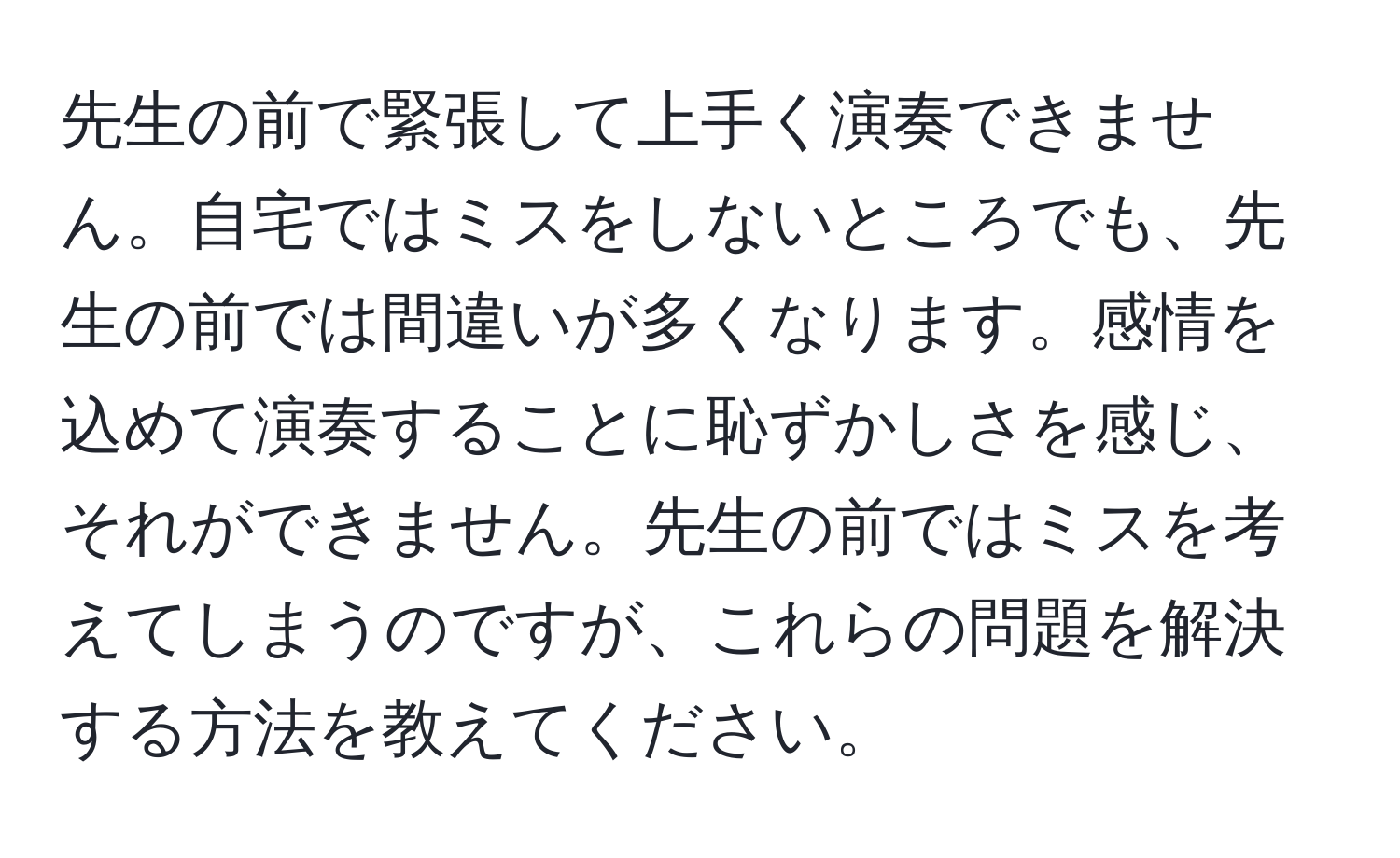 先生の前で緊張して上手く演奏できません。自宅ではミスをしないところでも、先生の前では間違いが多くなります。感情を込めて演奏することに恥ずかしさを感じ、それができません。先生の前ではミスを考えてしまうのですが、これらの問題を解決する方法を教えてください。