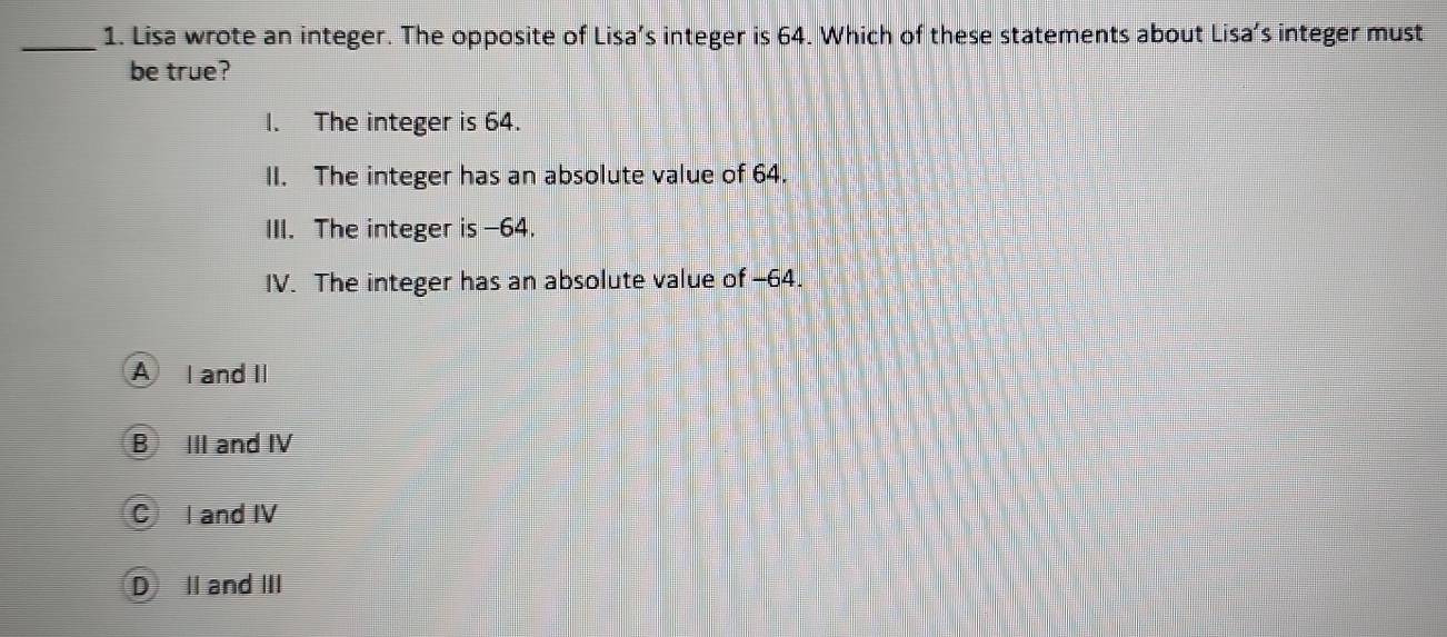 Lisa wrote an integer. The opposite of Lisa’s integer is 64. Which of these statements about Lisa’s integer must
be true?
I. The integer is 64.
II. The integer has an absolute value of 64.
III. The integer is -64.
IV. The integer has an absolute value of -64.
A I and II
B III and IV
C I and IV
D II and III