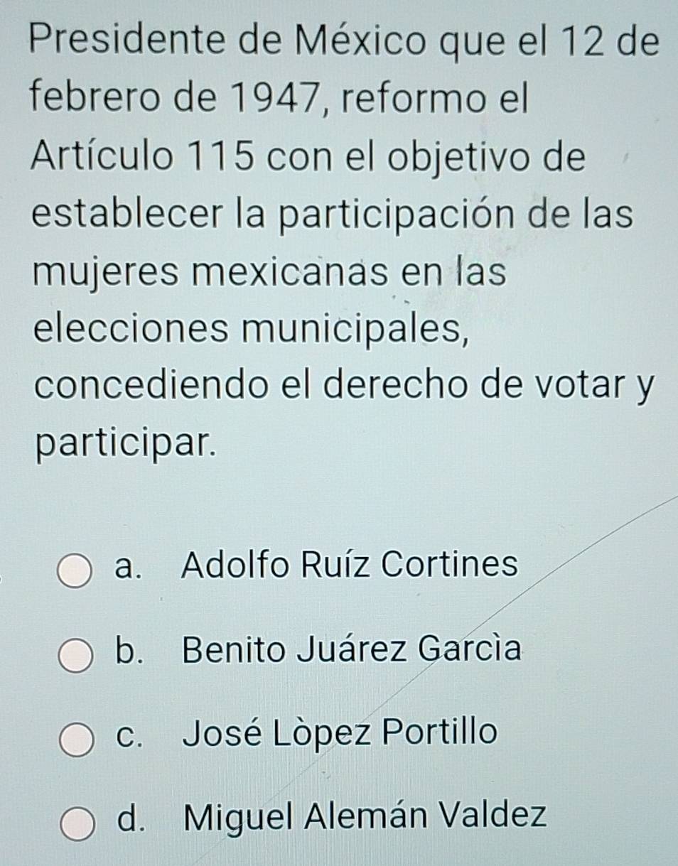 Presidente de México que el 12 de
febrero de 1947, reformo el
Artículo 115 con el objetivo de
establecer la participación de las
mujeres mexicanas en las
elecciones municipales,
concediendo el derecho de votar y
participar.
a. Adolfo Ruíz Cortines
b. Benito Juárez García
c. José Lòpez Portillo
d. Miguel Alemán Valdez