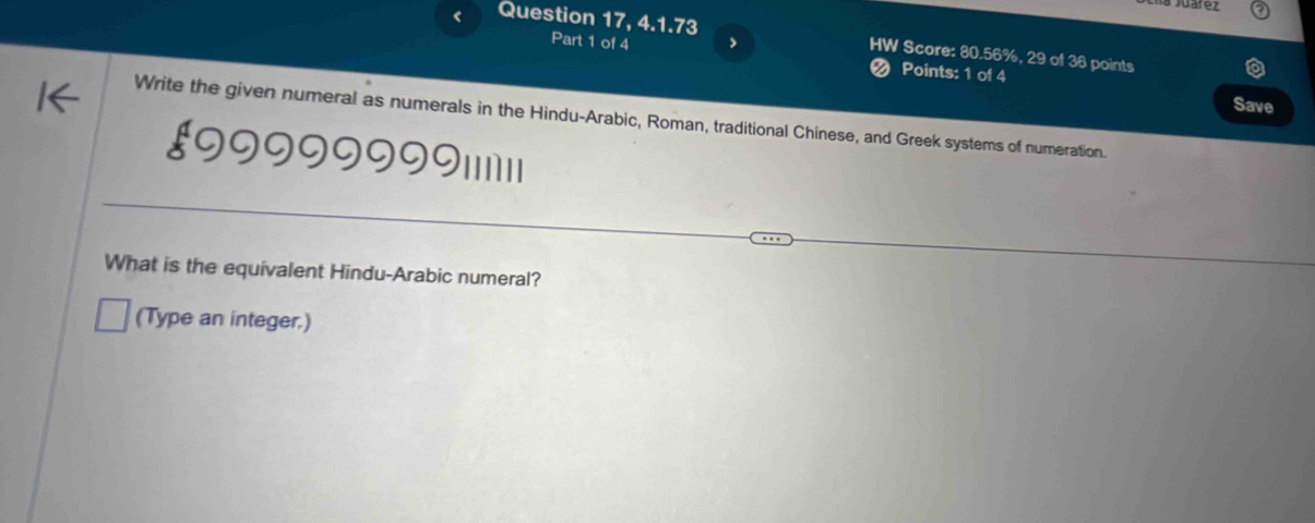 Question 17, 4.1.73 HW Score: 80.56%, 29 of 36 points 
Part 1 of 4 > 
❷ Points: 1 of 4 
Save 
Write the given numeral as numerals in the Hindu-Arabic, Roman, traditional Chinese, and Greek systems of numeration. 
ξ99999999I11||1|1 
What is the equivalent Hindu-Arabic numeral? 
(Type an integer.)