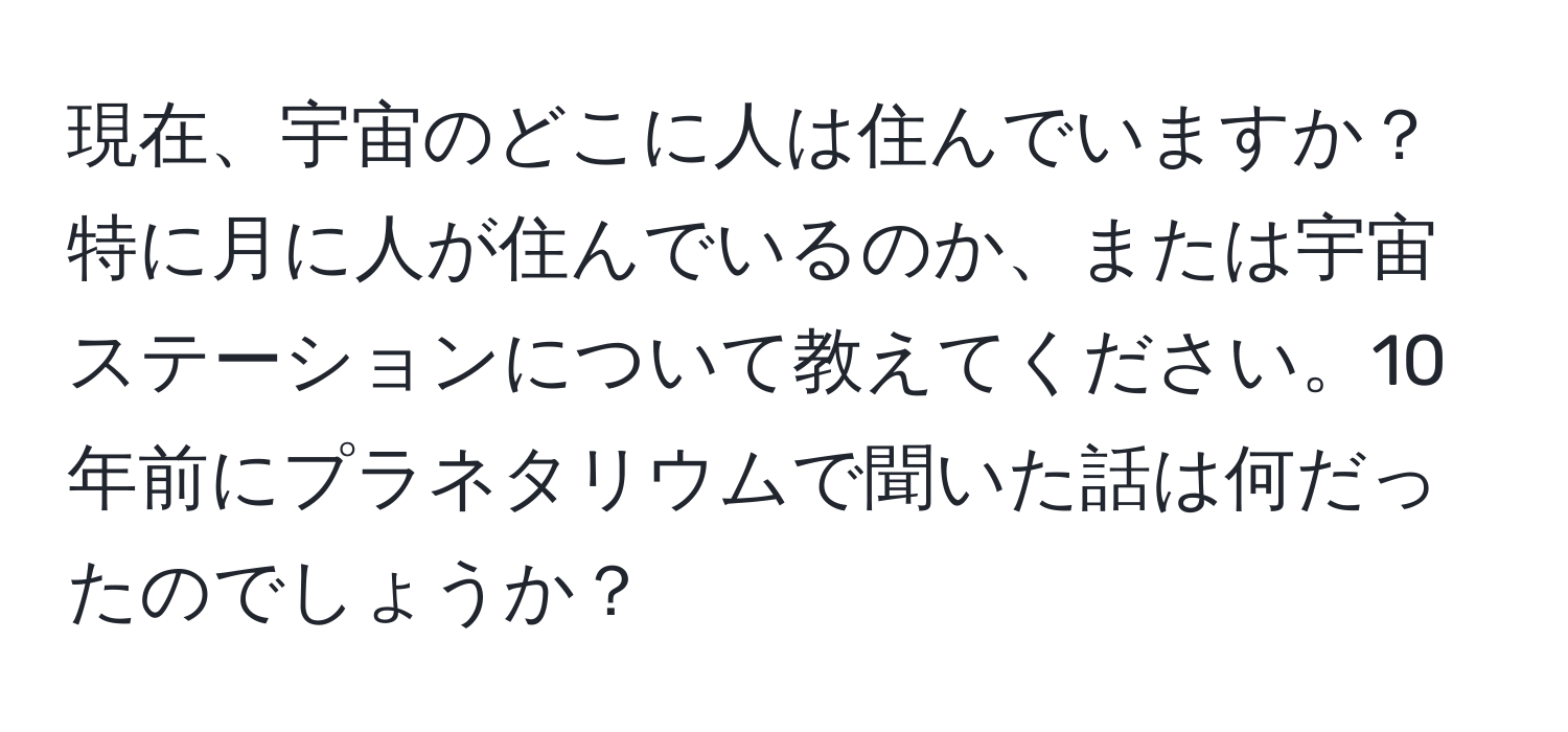 現在、宇宙のどこに人は住んでいますか？特に月に人が住んでいるのか、または宇宙ステーションについて教えてください。10年前にプラネタリウムで聞いた話は何だったのでしょうか？