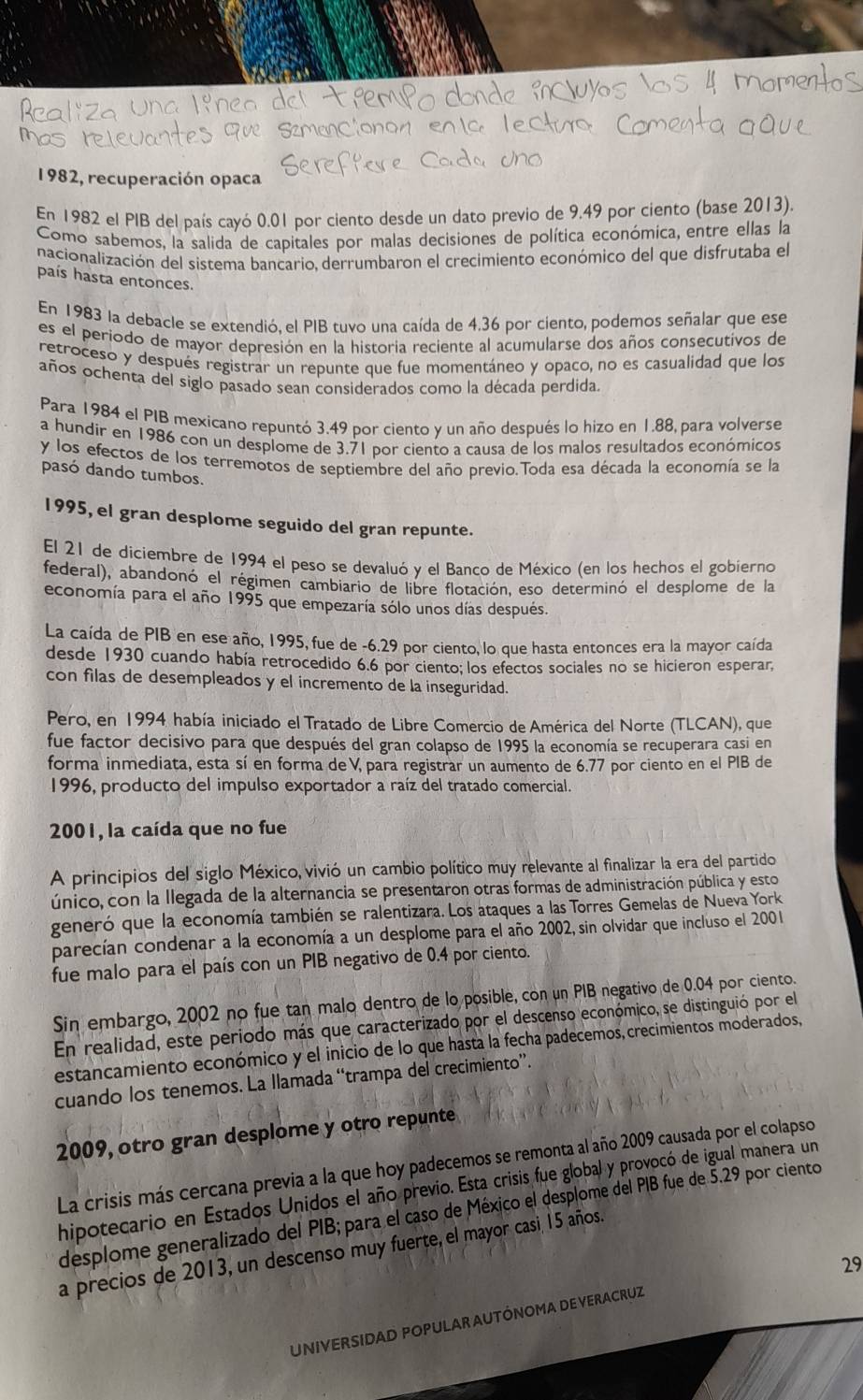 1982, recuperación opaca
En 1982 el PIB del país cayó 0.01 por ciento desde un dato previo de 9.49 por ciento (base 2013).
Como sabemos, la salida de capitales por malas decisiones de política económica, entre ellas la
nacionalización del sistema bancario. derrumbaron el crecimiento económico del que disfrutaba el
país hasta entonces.
En 1983 la debacle se extendió. el PIB tuvo una caída de 4.36 por ciento, podemos señalar que ese
es el periodo de mayor depresión en la historia reciente al acumularse dos años consecutivos de
retroceso y después registrar un repunte que fue momentáneo y opaco, no es casualidad que los
años ochenta del siglo pasado sean considerados como la década perdida.
Para 1984 el PIB mexicano repuntó 3.49 por ciento y un año después lo hizo en 1.88, para volverse
a hundir en 1986 con un desplome de 3.71 por ciento a causa de los malos resultados económicos
y los efectos de los terremotos de septiembre del año previo.Toda esa década la economía se la
pasó dando tumbos.
1995, el gran desplome seguido del gran repunte.
El 21 de diciembre de 1994 el peso se devaluó y el Banco de México (en los hechos el gobíerno
federal), abandonó el régimen cambiario de libre flotación, eso determinó el desplome de la
economía para el año 1995 que empezaría sólo unos días despues.
La caída de PIB en ese año, 1995, fue de -6.29 por ciento, lo que hasta entonces era la mayor caída
desde 1930 cuando había retrocedido 6.6 por ciento; los efectos sociales no se hicieron esperar,
con filas de desempleados y el incremento de la inseguridad.
Pero, en 1994 había iniciado el Tratado de Libre Comercio de América del Norte (TLCAN), que
fue factor decisivo para que después del gran colapso de 1995 la economía se recuperara casi en
forma inmediata, esta sí en forma deV, para registrar un aumento de 6.77 por ciento en el PIB de
1996, producto del impulso exportador a raíz del tratado comercial.
2001, la caída que no fue
A principios del siglo México, vivió un cambio político muy relevante al finalizar la era del partido
único, con la llegada de la alternancia se presentaron otras formas de administración pública y esto
generó que la economía también se ralentizara. Los ataques a las Torres Gemelas de Nueva York
parecían condenar a la economía a un desplome para el año 2002, sin olvidar que incluso el 2001
fue malo para el país con un PIB negativo de 0.4 por ciento.
Sin embargo, 2002 no fue tan malo dentro de lo posible, con un PIB negativo de 0.04 por ciento.
En realidad, este periodo más que caracterizado por el descenso económico, se distinguió por el
estancamiento económico y el inicio de lo que hasta la fecha padecemos, crecimientos moderados,
cuando los tenemos. La llamada “trampa del crecimiento”.
2009, otro gran desplome y otro repunte
La crisis más cercana previa a la que hoy padecemos se remonta al año 2009 causada por el colapso
hipotecario en Estados Unidos el año previo. Esta crisis fue global y provocó de igual manera un
desplome generalizado del PIB; para el caso de México el desplome del PIB fue de 5.29 por ciento
a precios de 2013, un descenso muy fuerte, el mayor casi, 15 años.
29
UNIVERSIDAD POPULAR AUTÓNOMA DE VERACRUZ