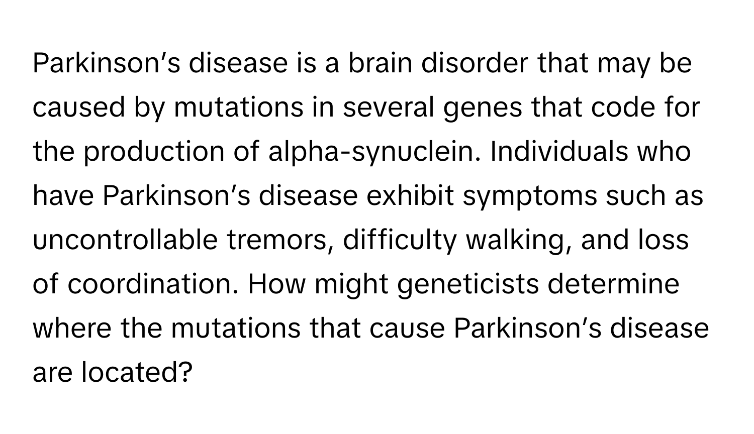 Parkinson’s disease is a brain disorder that may be caused by mutations in several genes that code for the production of alpha-synuclein. Individuals who have Parkinson’s disease exhibit symptoms such as uncontrollable tremors, difficulty walking, and loss of coordination. How might geneticists determine where the mutations that cause Parkinson’s disease are located?