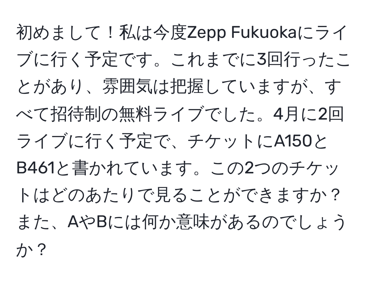 初めまして！私は今度Zepp Fukuokaにライブに行く予定です。これまでに3回行ったことがあり、雰囲気は把握していますが、すべて招待制の無料ライブでした。4月に2回ライブに行く予定で、チケットにA150とB461と書かれています。この2つのチケットはどのあたりで見ることができますか？また、AやBには何か意味があるのでしょうか？