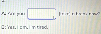 A: Are you (take) a break now?
B: Yes, I am. I'm tired.