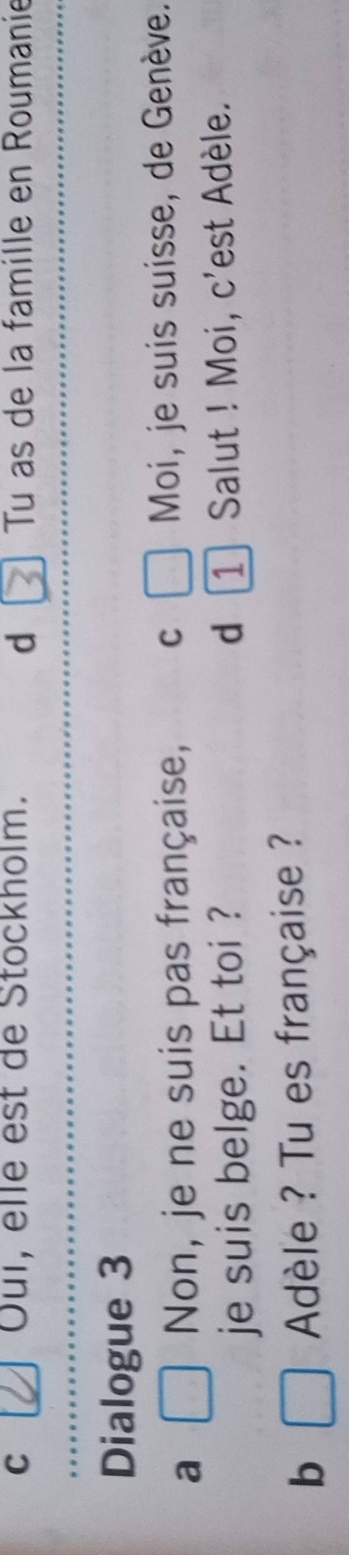 Oui, elle est de Stockholm. Tu as de la famille en Roumanie 
d 
Dialogue 3 
a □ Non, je ne suis pas française, C □ Moi, je suis suisse, de Genève. 
je suis belge. Et toi ? d 1 / Salut ! Moi, c'est Adèle. 
b □ Adèle ? Tu es française ?