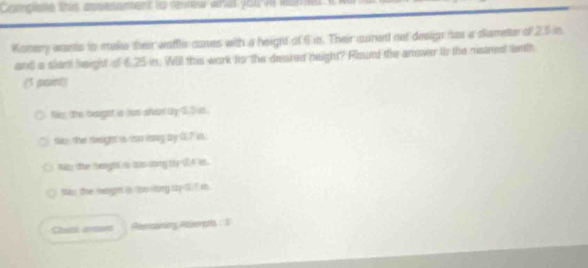 Compse this assesanent to revew whal you vi lum
Kanery wants to sake their waffle canes with a height of 6 in. Their curent oet design has a slameter of 25 in
and a slar height of 6.25 in. Will this work to the deated neight? Round the amower to the ristred te th
(1 paint)
No, the laght is hun slvar by 11 s.
to, the seign's tso ong ay 07 in
Mitz te fegh is tas sbng ty UA in.
tao the waign is oo long by 0 f m
Remarng Attiengs : I
