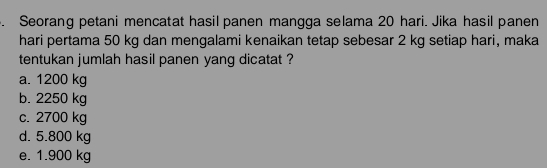 Seorang petani mencatat hasil panen mangga selama 20 hari. Jika hasil panen
hari pertama 50 kg dan mengalami kenaikan tetap sebesar 2 kg setiap hari, maka
tentukan jumlah hasil panen yang dicatat ?
a. 1200 kg
b. 2250 kg
c. 2700 kg
d. 5.800 kg
e. 1.900 kg