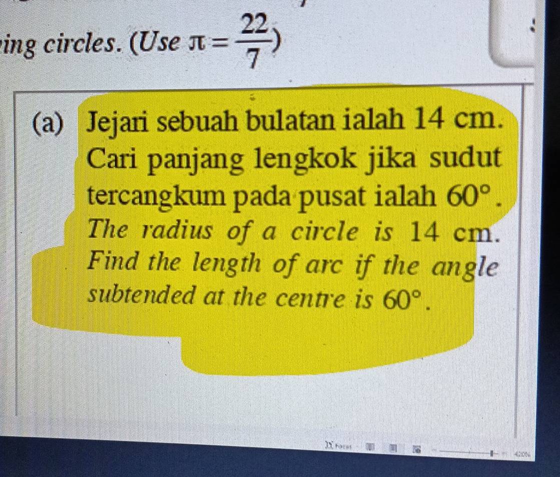 ing circles. (Use π = 22/7 )
(a) Jejari sebuah bulatan ialah 14 cm. 
Cari panjang lengkok jika sudut 
tercangkum pada pusat ialah 60°. 
The radius of a circle is 14 cm. 
Find the length of arc if the angle 
subtended at the centre is 60°. 
I toces 
42:00