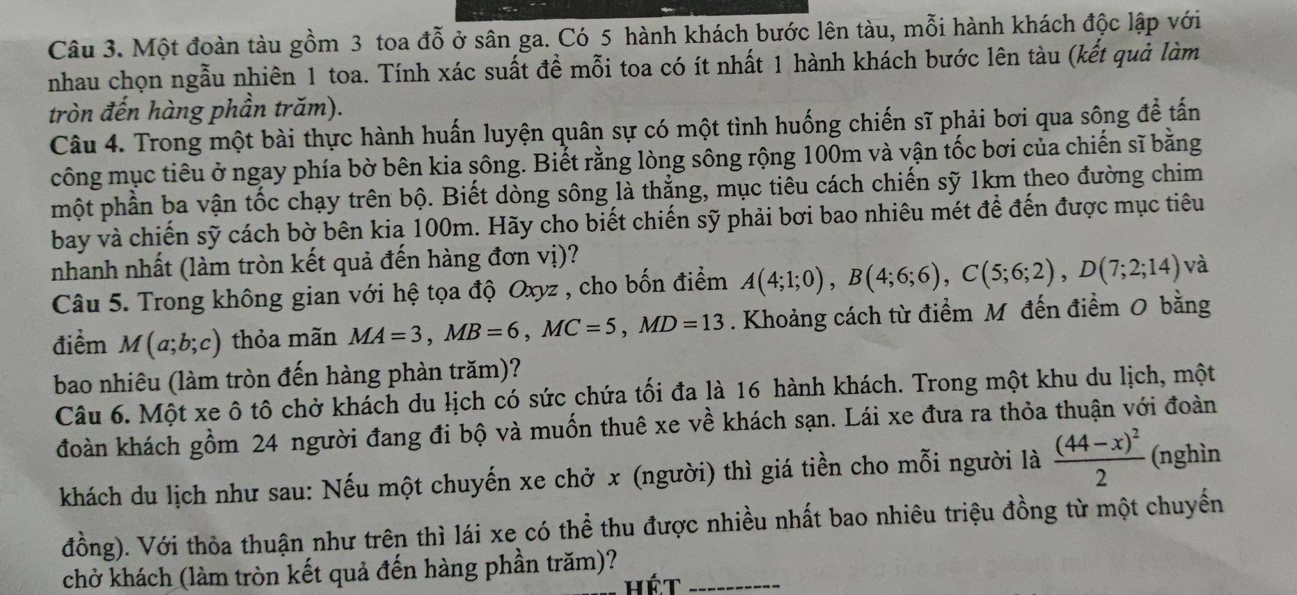 Một đoàn tàu gồm 3 toa đỗ ở sân ga. Có 5 hành khách bước lên tàu, mỗi hành khách độc lập với
nhau chọn ngẫu nhiên 1 toa. Tính xác suất đề mỗi toa có ít nhất 1 hành khách bước lên tàu (kết quả làm
tròn đến hàng phần trăm).
Câu 4. Trong một bài thực hành huấn luyện quân sự có một tình huống chiến sĩ phải bơi qua sông để tấn
công mục tiêu ở ngay phía bờ bên kia sông. Biết rằng lòng sông rộng 100m và vận tốc bơi của chiến sĩ bằng
một phần ba vận tốc chạy trên bộ. Biết dòng sông là thẳng, mục tiêu cách chiến sỹ 1km theo đường chim
bay và chiến sỹ cách bờ bên kia 100m. Hãy cho biết chiến sỹ phải bơi bao nhiêu mét để đến được mục tiêu
nhanh nhất (làm tròn kết quả đến hàng đơn vị)?
Câu 5. Trong không gian với hệ tọa độ Oxyz , cho bốn điểm A(4;1;0),B(4;6;6),C(5;6;2),D(7;2;14) và
điểm M(a;b;c) thỏa mãn MA=3,MB=6,MC=5,MD=13. Khoảng cách từ điểm M đến điểm 0 bằng
bao nhiêu (làm tròn đến hàng phàn trăm)?
Câu 6. Một xe ô tô chở khách du lịch có sức chứa tối đa là 16 hành khách. Trong một khu du lịch, một
đoàn khách gồm 24 người đang đi bộ và muốn thuê xe về khách sạn. Lái xe đưa ra thỏa thuận với đoàn
khách du lịch như sau: Nếu một chuyến xe chở x (người) thì giá tiền cho mỗi người là frac (44-x)^22 (nghìn
đồng). Với thỏa thuận như trên thì lái xe có thể thu được nhiều nhất bao nhiêu triệu đồng từ một chuyến
chở khách (làm tròn kết quả đến hàng phần trăm)?_
Hét