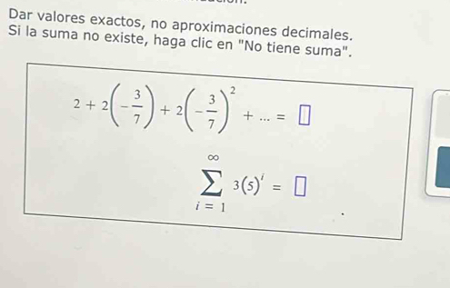 Dar valores exactos, no aproximaciones decimales. 
Si la suma no existe, haga clic en "No tiene suma".
2+2(- 3/7 )+2(- 3/7 )^2+...=□
sumlimits _(i=1)^(∈fty)3(5)'=□