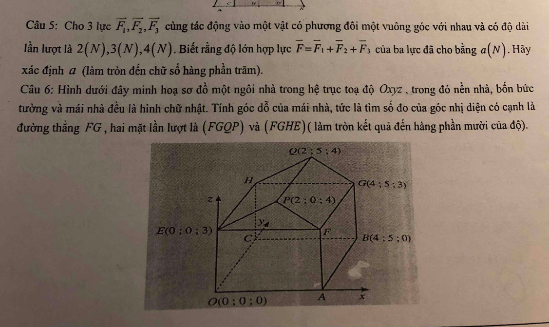 Cu 5: Cho 3 lực vector F_1,vector F_2,vector F_3 cùng tác động vào một vật có phương đôi một vuông góc với nhau và có độ dài
lần lượt là 2(N),3(N),4(N). Biết rằng độ lớn hợp lực overline F=overline F_1+overline F_2+overline F_3 của ba lực đã cho bằng ở a(N ). Hãy
xác định α (làm tròn đến chữ số hàng phần trăm).
Câu 6: Hình dưới đây minh hoạ sơ đồ một ngôi nhà trong hệ trục toạ độ Oxyz , trong đó nền nhà, bốn bức
tường và mái nhà đều là hình chữ nhật. Tính góc dỗ của mái nhà, tức là tìm số đo của góc nhị diện có cạnh là
đường thắng FG , hai mặt lần lượt là (FGQP) và (FGHE)( làm tròn kết quả đến hàng phần mười của độ).