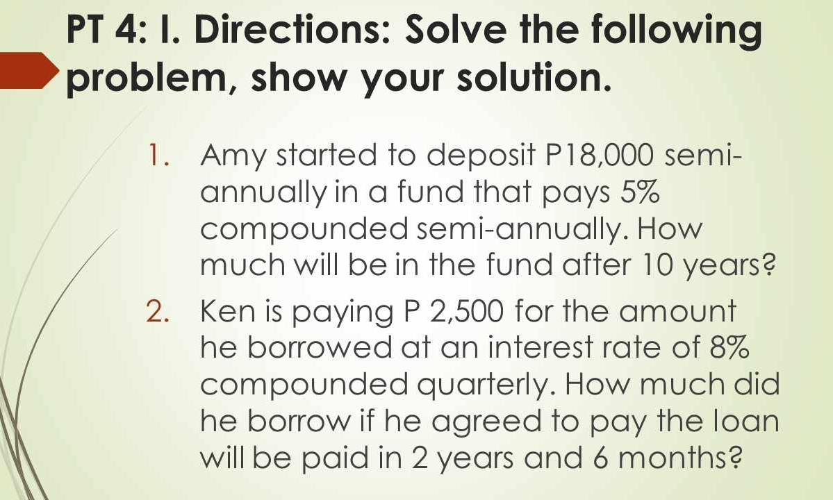 PT 4: I. Directions: Solve the following 
problem, show your solution. 
1. Amy started to deposit P18,000 semi- 
annually in a fund that pays 5%
compounded semi-annually. How 
much will be in the fund after 10 years? 
2. Ken is paying P 2,500 for the amount 
he borrowed at an interest rate of 8%
compounded quarterly. How much did 
he borrow if he agreed to pay the loan 
will be paid in 2 years and 6 months?