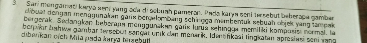 Sari mengamati karya seni yang ada di sebuah pameran. Pada karya seni tersebut beberapa gambar 
dibuat dengan menggunakan garis bergelombang sehingga membentuk sebuah objek yang tampak 
bergerak. Sedangkan beberapa menggunakan garis lurus sehingga memiliki komposisi normal. Ia 
berpikir bahwa gambar tersebut sangat unik dan menarik. Identifıkasi tingkatan apresiasi seni yanq 
diberikan oleh Mila pada karya tersebut!