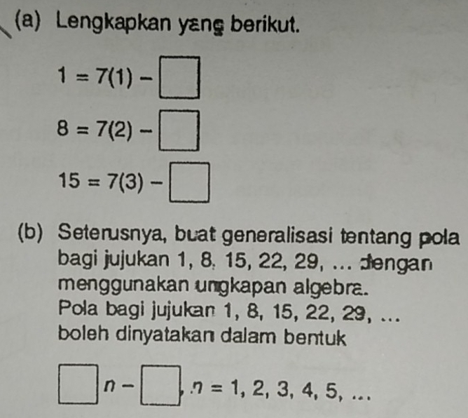 Lengkapkan yang berikut.
1=7(1)-□
8=7(2)-□
15=7(3)-□
(b) Seterusnya, buat generalisasi tentang pola 
bagi jujukan 1, 8, 15, 22, 29, ... Jengan 
menggunakan ungkapan algebra. 
Pola bagi jujukan 1, 8, 15, 22, 29, ... 
boleh dinyatakan dalam bentuk
□ n-□ , n=1,2,3,4,5,...