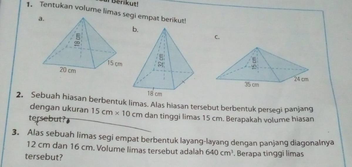 ur Berikut!
1. Tentukan volume limas segi empat berikut!
C.
2. Sebuah hiasan berbentuk limas. Alas hiasan tersebut berbentuk persegi panjang
dengan ukuran 15cm* 10cm dan tinggi limas 15 cm. Berapakah volume hiasan
tersebut?
3. Alas sebuah limas segi empat berbentuk layang-layang dengan panjang diagonalnya
12 cm dan 16 cm. Volume limas tersebut adalah 640cm^3. Berapa tinggi limas
tersebut?