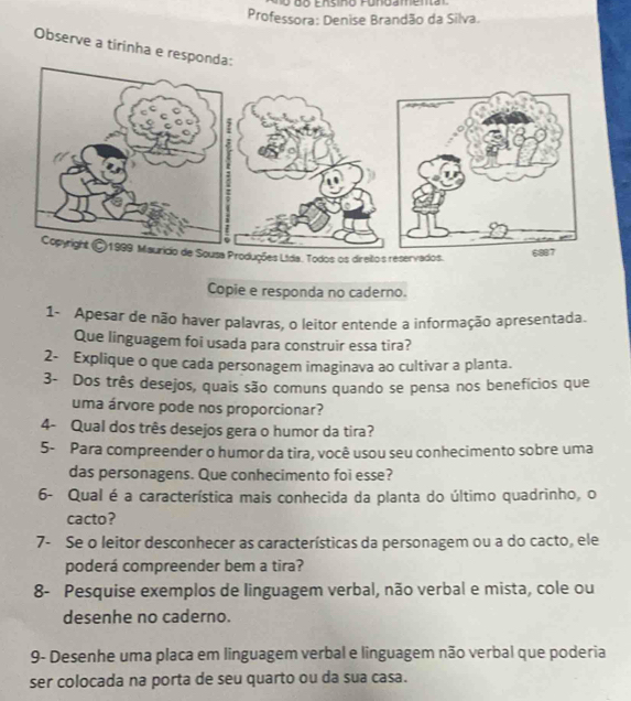 Ensino Fundamem 
Professora: Denise Brandão da Silva. 
Observe a tirinha e respon 
Copie e responda no caderno. 
1- Apesar de não haver palavras, o leitor entende a informação apresentada. 
Que linguagem foi usada para construir essa tira? 
2- Explique o que cada personagem imaginava ao cultivar a planta. 
3- Dos três desejos, quais são comuns quando se pensa nos benefícios que 
uma árvore pode nos proporcionar? 
4- Qual dos três desejos gera o humor da tira? 
5- Para compreender o humor da tira, você usou seu conhecimento sobre uma 
das personagens. Que conhecimento foi esse? 
6- Qual é a característica mais conhecida da planta do último quadrinho, o 
cacto? 
7- Se o leitor desconhecer as características da personagem ou a do cacto, ele 
poderá compreender bem a tira? 
8- Pesquise exemplos de linguagem verbal, não verbal e mista, cole ou 
desenhe no caderno. 
9- Desenhe uma placa em linguagem verbal e linguagem não verbal que poderia 
ser colocada na porta de seu quarto ou da sua casa.