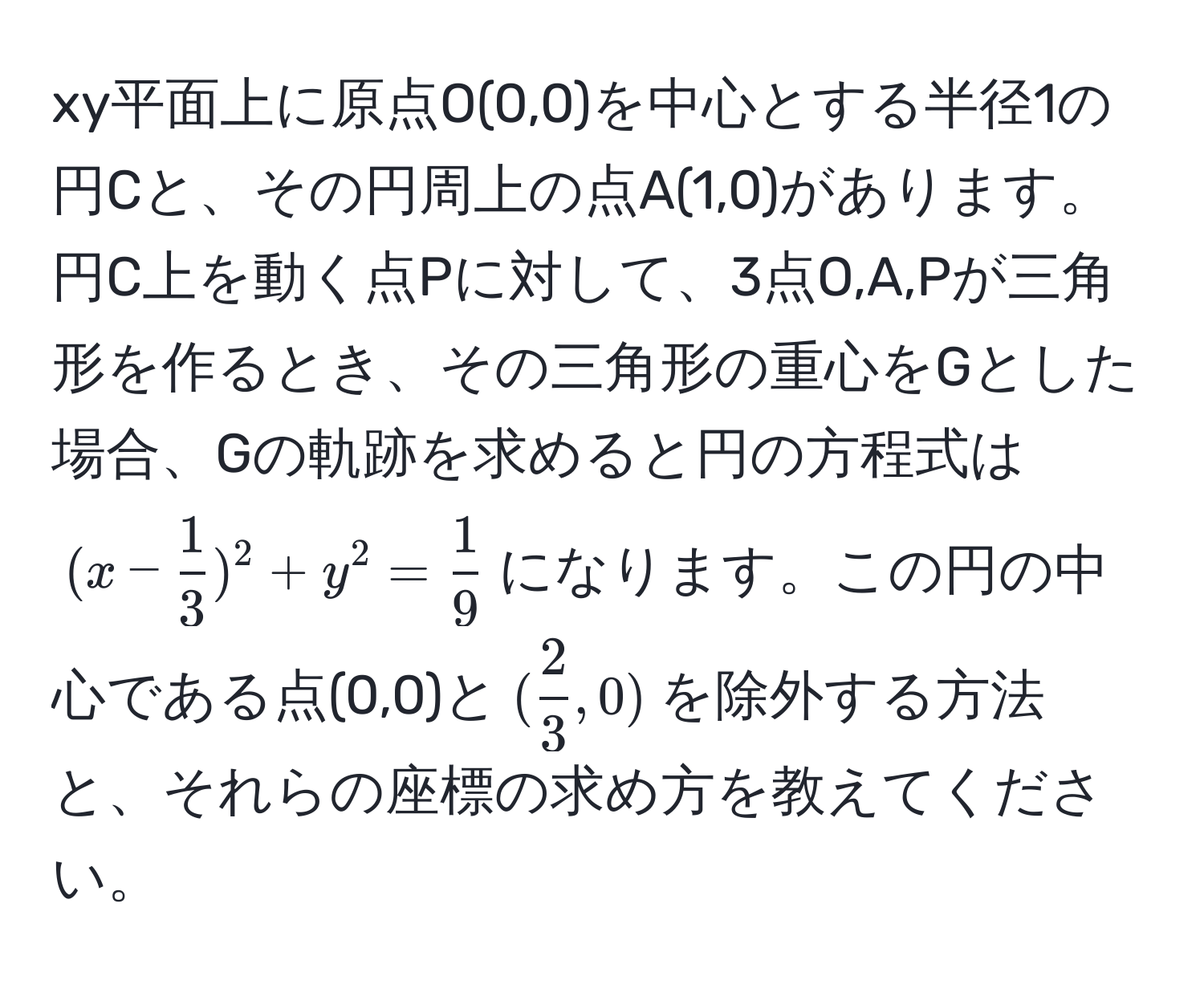 xy平面上に原点O(0,0)を中心とする半径1の円Cと、その円周上の点A(1,0)があります。円C上を動く点Pに対して、3点O,A,Pが三角形を作るとき、その三角形の重心をGとした場合、Gの軌跡を求めると円の方程式は$(x -  1/3 )^2 + y^(2 = frac1)9$になります。この円の中心である点(0,0)と$( 2/3 ,0)$を除外する方法と、それらの座標の求め方を教えてください。