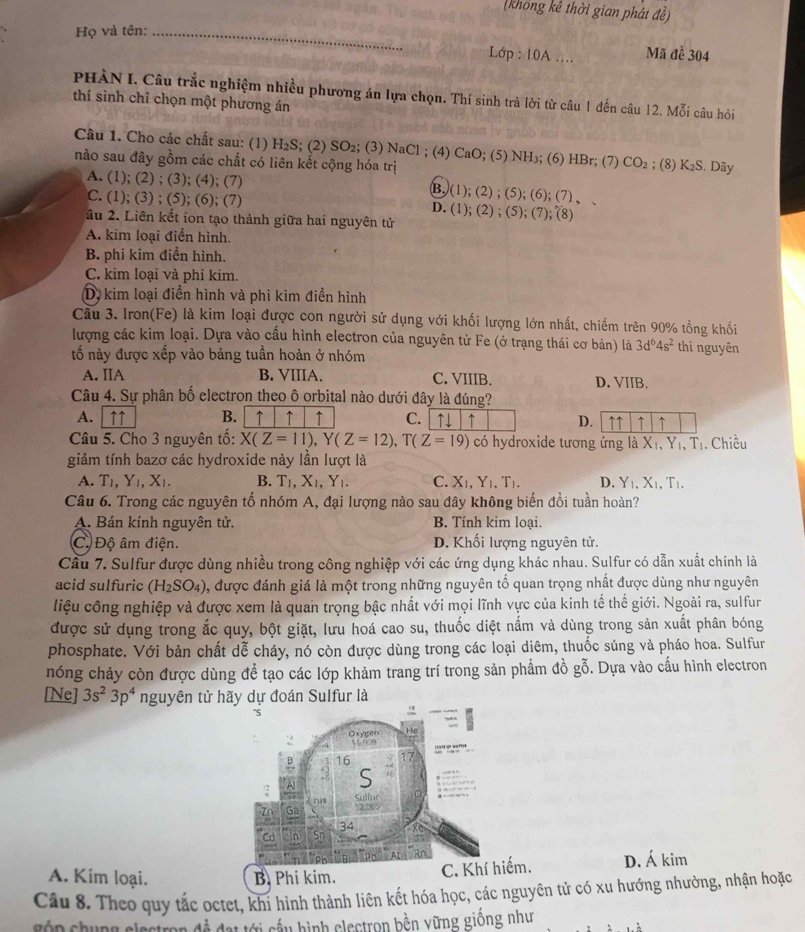 (khổng kể thời gian phát đề)
Họ và tên:_
Lớp : 10A .... Mã đề 304
PHÀN I. Câu trắc nghiệm nhiều phương án lựa chọn. Thí sinh trả lời từ câu 1 đến câu 12. Mỗi câu hỏi
thí sinh chỉ chọn một phương án
Câu 1. Cho các chất sau: (1) H₂S; (2) SO_2; (3) NaCl ; (4) CaO; (5) NH₃; (6) HBr; (7) CO_2
nào sau đây gồm các chất có liên kết cộng hóa trị ; (8) K_2S. Dãy
A. (1); (2) ; (3); (4); (7) B. (1);(2);(5);(6);(7 )、
C. (1); (3) ; (5); (6); (7) ; (8)
âu 2. Liên kết ion tạo thành giữa hai nguyên tử
0.(1);(2);(5);(7)
A. kim loại điển hình.
B. phi kim điển hình.
C. kim loại và phi kim.
D, kim loại điển hình và phi kim điển hình
Câu 3. Iron(Fe) là kim loại được con người sử dụng với khối lượng lớn nhất, chiếm trên 90% tổng khối
lượng các kim loại. Dựa vào cấu hình electron của nguyên tử Fe (ở trạng thái cơ bản) là 3d^64s^2 thì nguyên
tố này được xếp vào bảng tuần hoàn ở nhóm
A. IIA B. VIIIA. C. VIIIB. D. VIIB.
Câu 4. Sự phân bố electron theo ô orbital nào dưới đây là đúng?
A.  ↑↑ B. ↑ ↑ ↑ C. ↑↓ ↑ D. ↑↑ ↑ ↑
Câu 5. Cho 3 nguyên tố: X(Z=11),Y(Z=12),T(Z=19) có hydroxide tương ứng là X_1,Y_1,T_1. Chiều
giảm tính bazơ các hydroxide này lần lượt là
A. T_1,Y_1,X_1. B. T_1,X_1,Y_1. C. X_1,Y_1,T_1. D. Y_1,X_1,T_1.
Câu 6. Trong các nguyên tố nhóm A, đại lượng nào sau đây không biến đổi tuần hoàn?
A. Bán kính nguyên tử. B. Tính kim loại.
C. Độ âm điện. D. Khối lượng nguyên tử.
Câu 7. Sulfur được dùng nhiều trong công nghiệp với các ứng dụng khác nhau. Sulfur có dẫn xuất chính là
acid sulfuric (H_2SO_4) , được đánh giá là một trong những nguyên tố quan trọng nhất được dùng như nguyên
liệu công nghiệp và được xem là quan trọng bậc nhất với mọi lĩnh vực của kinh tế thế giới. Ngoài ra, sulfur
được sử dụng trong ắc quy, bột giặt, lưu hoá cao su, thuốc diệt nấm và dùng trong sản xuất phân bóng
phosphate. Với bản chất dễ cháy, nó còn được dùng trong các loại diêm, thuốc súng và pháo hoa. Sulfur
nóng chảy còn được dùng để tạo các lớp khảm trang trí trong sản phẩm đồ gỗ. Dựa vào cấu hình electron
[Ne] 3s^23p^4 nguyên tử hãy dự đoán Sulfur là
C. Khếm.
A. Kim loại. B. Phi kim. D. Á kim
Câu 8. Theo quy tắc octet, khi hình thành liên kết hóa học, các nguyên tử có xu hướng nhường, nhận hoặc
côn chung electron đề đạt tới cầu hình electron bền vững giống như