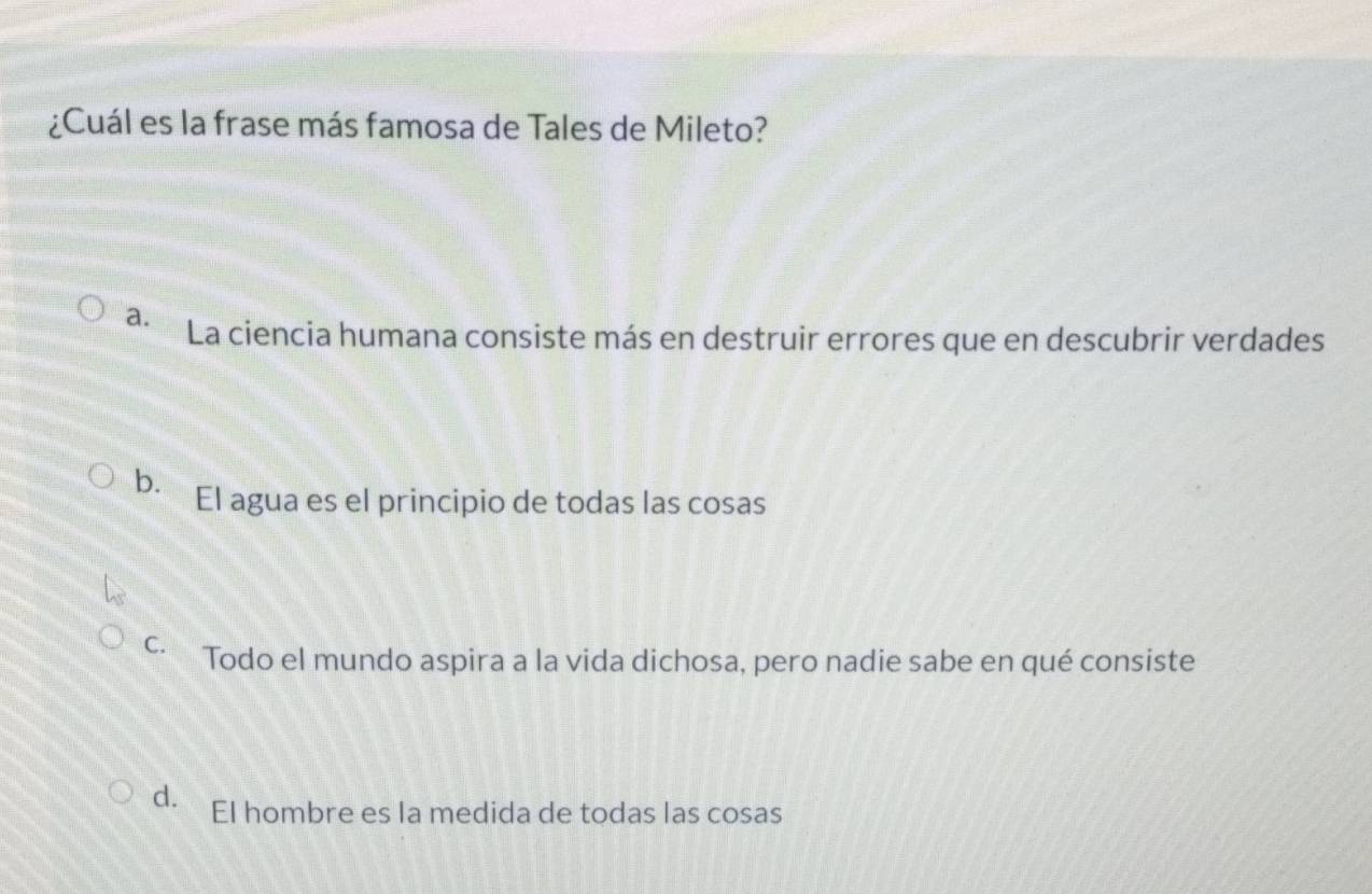 ¿Cuál es la frase más famosa de Tales de Mileto?
a. La ciencia humana consiste más en destruir errores que en descubrir verdades
b. El agua es el principio de todas las cosas
C. Todo el mundo aspira a la vida dichosa, pero nadie sabe en qué consiste
d. El hombre es la medida de todas las cosas