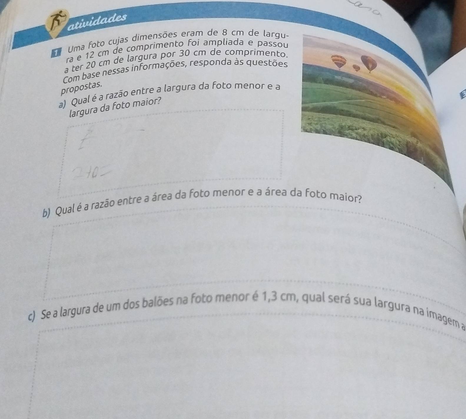 atividades 
Uma foto cujas dimensões eram de 8 cm de largu- 
ra e 12 cm de comprimento foi ampliada e passou 
a ter 20 cm de largura por 30 cm de comprimento. 
Com base nessas informações, responda às questões 
propostas. 
a) Qual é a razão entre a largura da foto menor e a 
largura da foto maior? 
b) Qual é a razão entre a área da foto menor e a área da foto maior? 
c) Se a largura de um dos balões na foto menor é 1,3 cm, qual será sua largura na imagem a