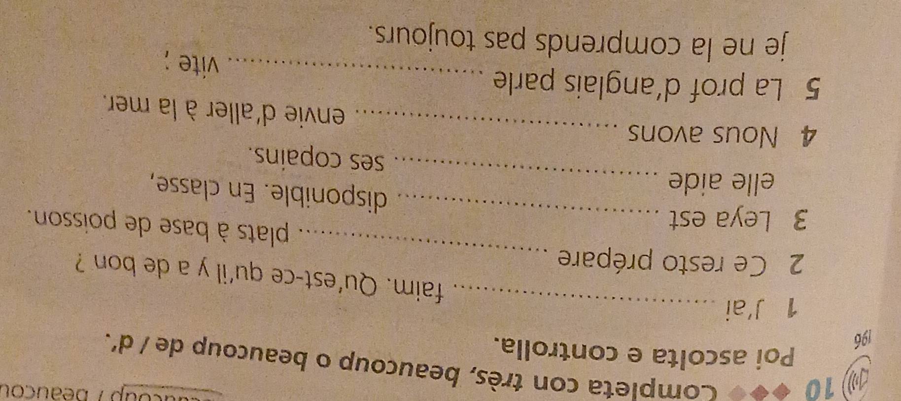 ⑩10 
ucoup /beauçou 
Completa con très, beaucoup o beaucoup de / d'. 
Poi ascolta e controlla. 
196 
1 J'ai_ 
faim. Qu'est-ce qu'il y a de bon ? 
2 Ce resto prépare _plats à base de poisson. 
3 Leya est_ 
disponible. En classe, 
elle aide _ses copains. 
_ 
4 Nous avons 
envie d'aller à la mer. 
5 La prof d’anglais parle_ 
vite ; 
je ne la comprends pas toujours.