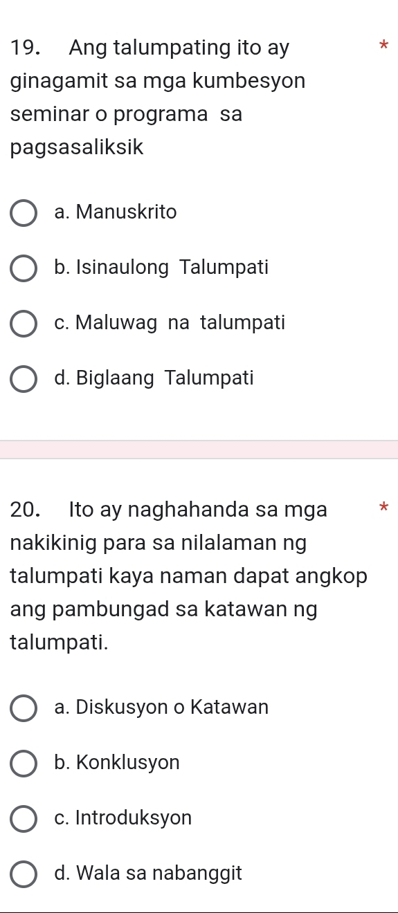 Ang talumpating ito ay
*
ginagamit sa mga kumbesyon
seminar o programa sa
pagsasaliksik
a. Manuskrito
b. Isinaulong Talumpati
c. Maluwag na talumpati
d. Biglaang Talumpati
20. Ito ay naghahanda sa mga *
nakikinig para sa nilalaman ng
talumpati kaya naman dapat angkop
ang pambungad sa katawan ng
talumpati.
a. Diskusyon o Katawan
b. Konklusyon
c. Introduksyon
d. Wala sa nabanggit