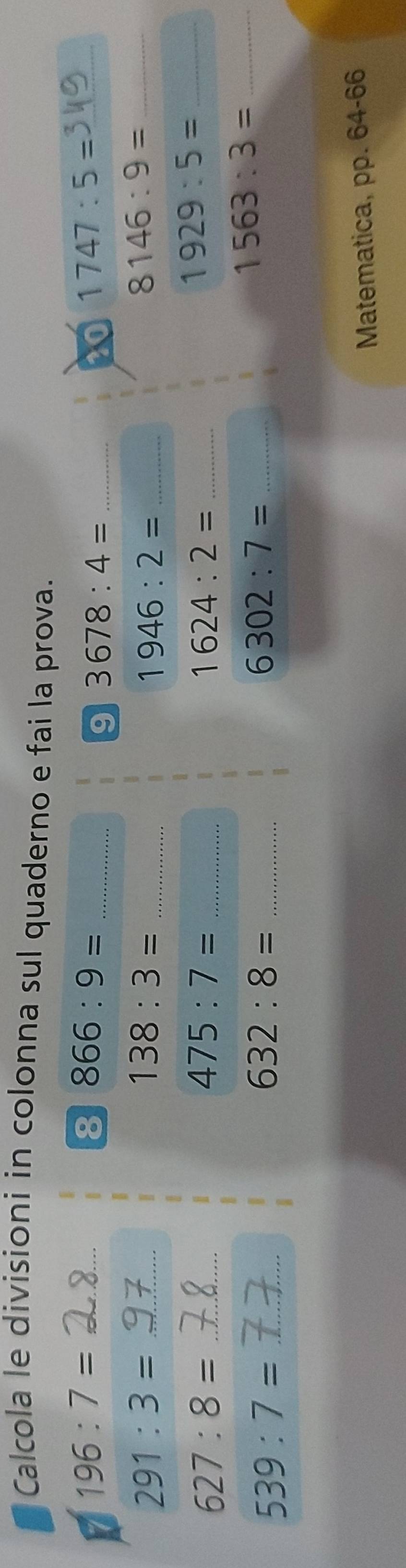 Calcola le divisioni in colonna sul quaderno e fai la prova. 
I 196:7=
_ 
8 866:9= _ 
9 3678:4= _ 
20 1747:5=
_ 291:3=
_ 138:3=
_ 1946:2=
_ 8146:9=
627:8= _ 
_ 475:7=
1624:2= _ 
_ 1929:5=
_ 1563:3=
539:7= _ 
_ 632:8=
_ 6302:7=
Matematica, pp. 64-66