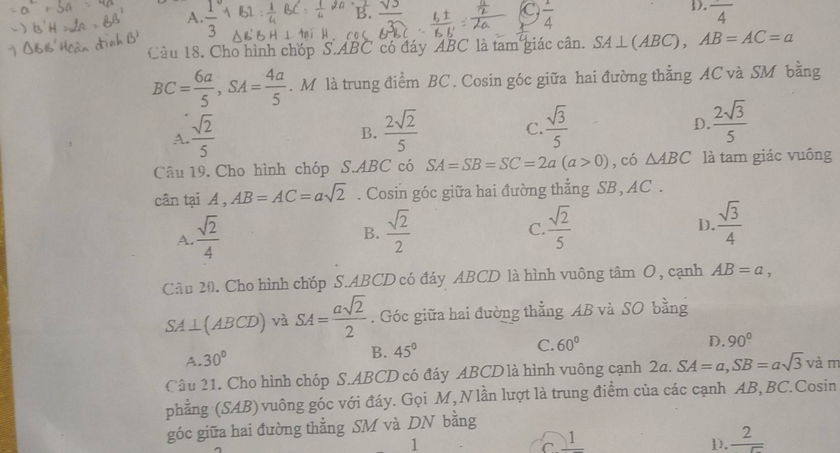 C
D.
A.  1/3   1/4  frac 4
Câu 18. Cho hình chóp S. ABC có đáy ABC là tam giác cân. SA⊥ (ABC), AB=AC=a
BC= 6a/5 , SA= 4a/5 . M là trung điểm BC. Cosin góc giữa hai đường thằng AC và SM bằng
A.  sqrt(2)/5 
B.  2sqrt(2)/5 
C.  sqrt(3)/5 
D.  2sqrt(3)/5 
Câu 19. Cho hình chóp S. ABC có SA=SB=SC=2a(a>0) ,có △ ABC là tam giác vuông
cân tại A , AB=AC=asqrt(2). Cosin góc giữa hai đường thẳng SB, AC.
A.  sqrt(2)/4 
B.  sqrt(2)/2   sqrt(2)/5   sqrt(3)/4 
C.
D.
Câu 20. Cho hình chóp S. ABCD có đáy ABCD là hình vuông tâm O, cạnh AB=a,
SA⊥ (ABCD) và SA= asqrt(2)/2 . Góc giữa hai đường thẳng AB và SO bằng
A. 30°
B. 45°
C. 60° D. 90°
Câu 21. Cho hình chóp S. ABCD có đáy ABCD là hình vuông cạnh 2a. SA=a, SB=asqrt(3) và m
phẳng (SAB) vuông góc với đáy. Gọi M,Nlần lượt là trung điểm của các cạnh AB, BC.Cosin
góc giữa hai đường thẳng SM và DN bằng
1
C. 1 D.  2/5 