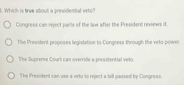 Which is true about a presidential veto?
Congress can reject parts of the law after the President reviews it.
The President proposes legislation to Congress through the veto power.
The Supreme Court can override a presidential veto.
The President can use a veto to reject a bill passed by Congress.