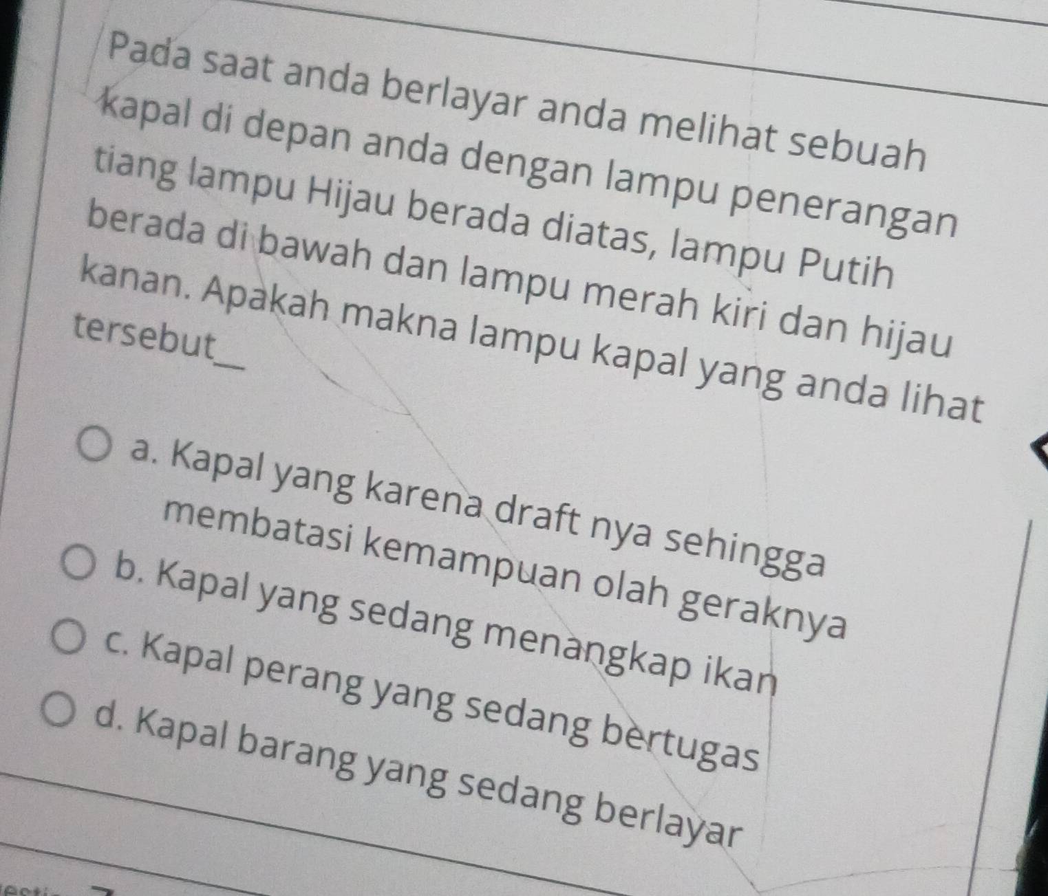 Pada saat anda berlayar anda melihat sebuah
kapal di depan anda dengan lampu penerangan
tiang lampu Hijau berada diatas, lampu Putih
berada di bawah dan lampu merah kiri dan hijau
tersebut
kanan. Apakah makna lampu kapal yang anda lihat
a. Kapal yang karena draft nya sehingga
membatasi kemampuan olah geraknya
b. Kapal yang sedang menangkap ikan
c. Kapal perang yang sedang bertugas
d. Kapal barang yang sedang berlayar