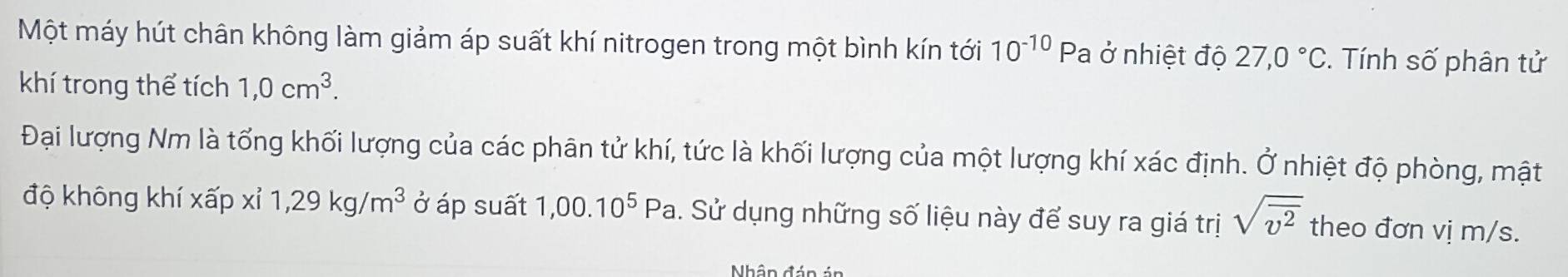 Một máy hút chân không làm giảm áp suất khí nitrogen trong một bình kín tới 10^(-10) Pa ở nhiệt độ 27,0°C *. Tính số phân tử 
khí trong thể tích 1,0cm^3. 
Đại lượng Nm là tổng khối lượng của các phân tử khí, tức là khối lượng của một lượng khí xác định. Ở nhiệt độ phòng, mật 
độ không khí xấp xỉ 1,29kg/m^3 ở áp suất 1,00.10^5Pa. Sử dụng những số liệu này để suy ra giá trị sqrt(overline v^2) theo đơn vị m/s. 
Nhân đán