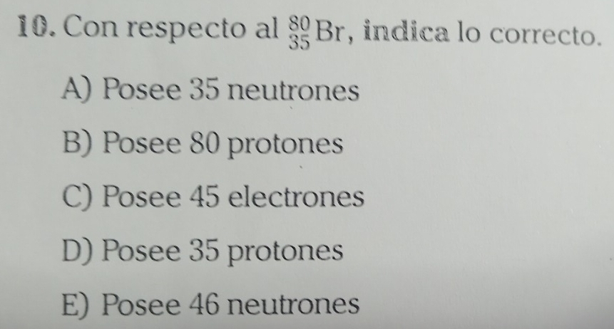 Con respecto al _(35)^(80)Br , indica lo correcto.
A) Posee 35 neutrones
B) Posee 80 protones
C) Posee 45 electrones
D) Posee 35 protones
E) Posee 46 neutrones