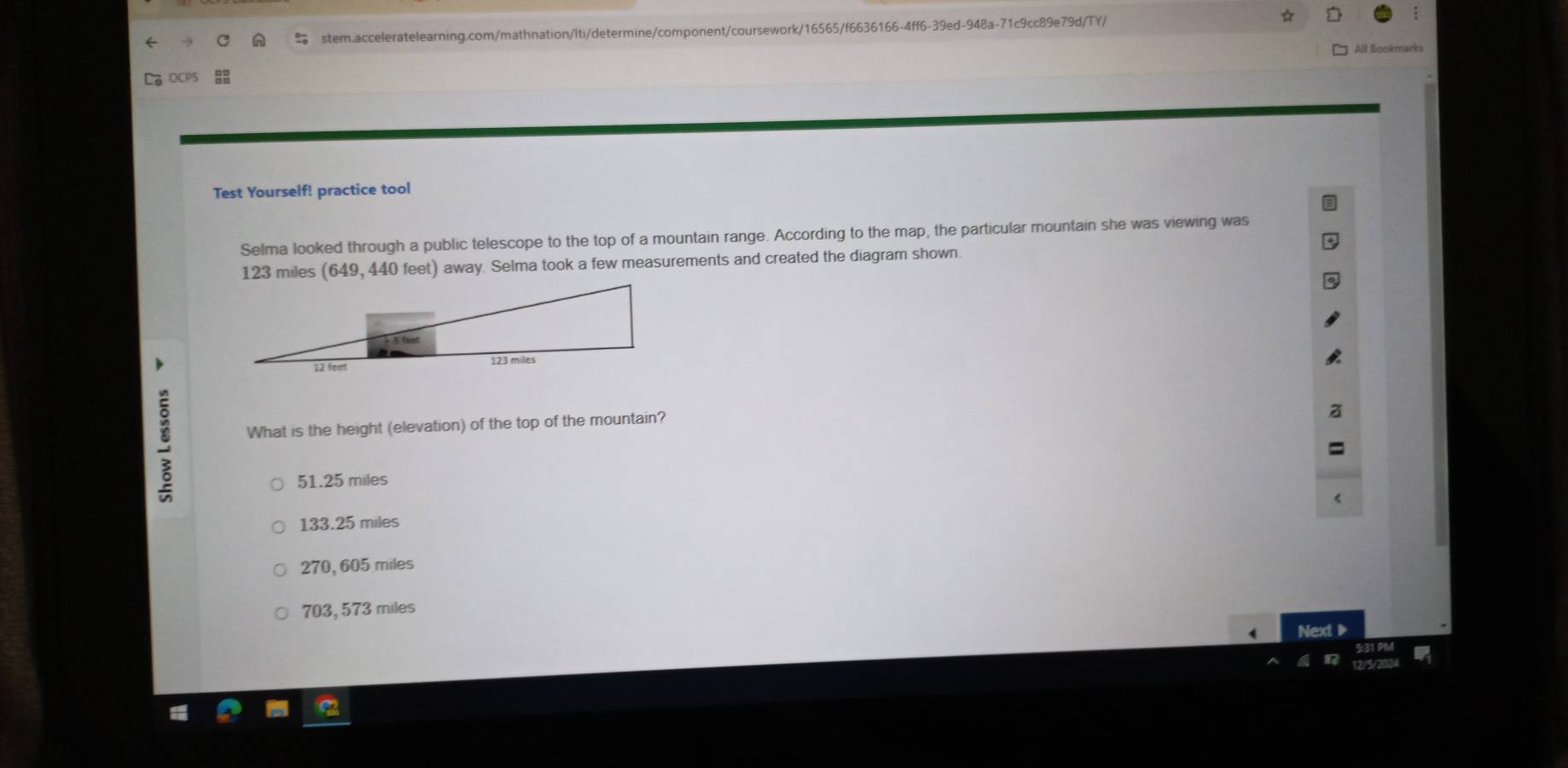 All Bookmarks
Test Yourself! practice tool
Selma looked through a public telescope to the top of a mountain range. According to the map, the particular mountain she was viewing was
123 miles (649, 440 feet) away. Selma took a few measurements and created the diagram shown.
What is the height (elevation) of the top of the mountain?
51.25 miles
133.25 miles
270, 605 miles
703, 573 miles
Next▶