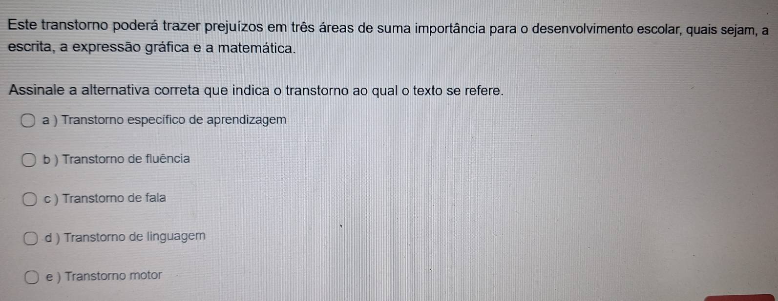 Este transtorno poderá trazer prejuízos em três áreas de suma importância para o desenvolvimento escolar, quais sejam, a
escrita, a expressão gráfica e a matemática.
Assinale a alternativa correta que indica o transtorno ao qual o texto se refere.
a ) Transtorno específico de aprendizagem
b ) Transtorno de fluência
c ) Transtorno de fala
d ) Transtorno de linguagem
e ) Transtorno motor