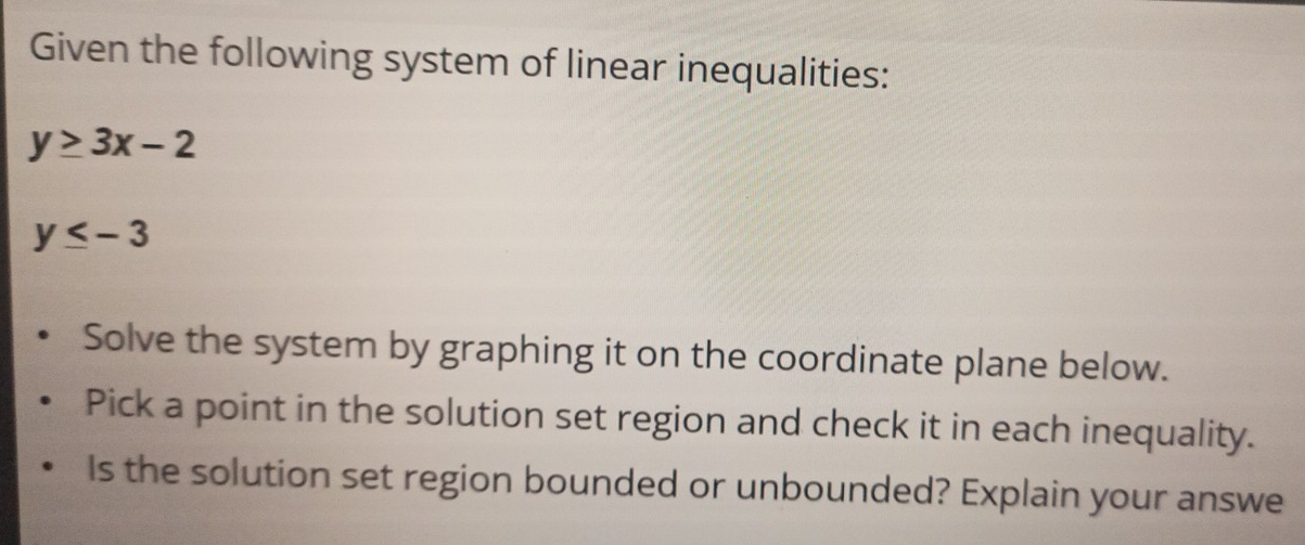 Given the following system of linear inequalities:
y≥ 3x-2
y≤ -3
Solve the system by graphing it on the coordinate plane below. 
Pick a point in the solution set region and check it in each inequality. 
Is the solution set region bounded or unbounded? Explain your answe