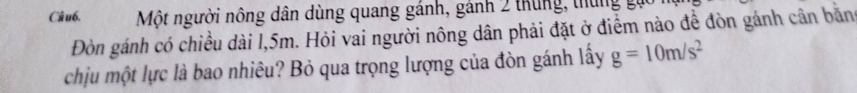 Một người nông dân dùng quang gánh, gánh 2 thung, thung g 
Đòn gánh có chiều dài l, 5m. Hỏi vai người nông dân phải đặt ở điểm nào để đòn gánh cân bằng 
chịu một lực là bao nhiêu? Bỏ qua trọng lượng của đòn gánh lấy g=10m/s^2