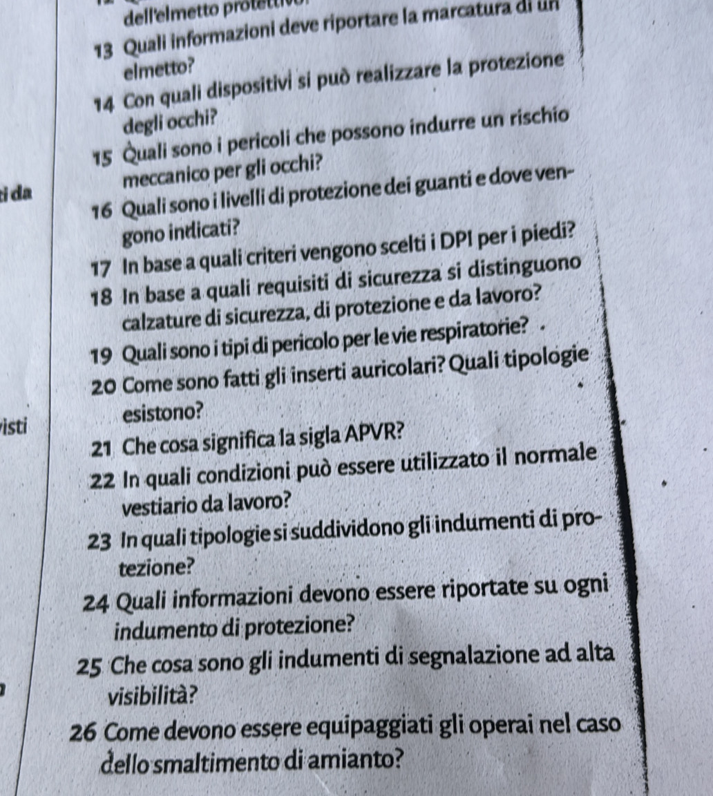 Quali informazioni deve riportare la marcatura di un 
elmetto? 
14 Con quali dispositivi si può realizzare la protezione 
degli occhi? 
15 Quali sono i pericoli che possono indurre un rischio 
tɨ da meccanico per gli occhi? 
16 Quali sono i livelli di protezione dei guanti e dove ven- 
gono indicati?
17 In base a quali criteri vengono scelti i DPI per i piedi?
18 In base a quali requisiti di sicurezza si distinguono 
calzature di sicurezza, di protezione e da lavoro? 
19 Quali sono i tipi di pericolo per le vie respiratorie? .
20 Come sono fatti gli inserti auricolari? Quali tipologie 
isti esistono? 
21 Che cosa significa la sigla APVR? 
2 In quali condizioni può essere utilizzato il normale 
vestiario da lavoro? 
23 In quali tipologie si suddividono gli indumenti di pro- 
tezione? 
24 Quali informazioni devono essere riportate su ogni 
indumento di protezione?
25 Che cosa sono gli indumenti di segnalazione ad alta 
visibilità? 
26 Come devono essere equipaggiati gli operai nel caso 
dello smaltimento di amianto?