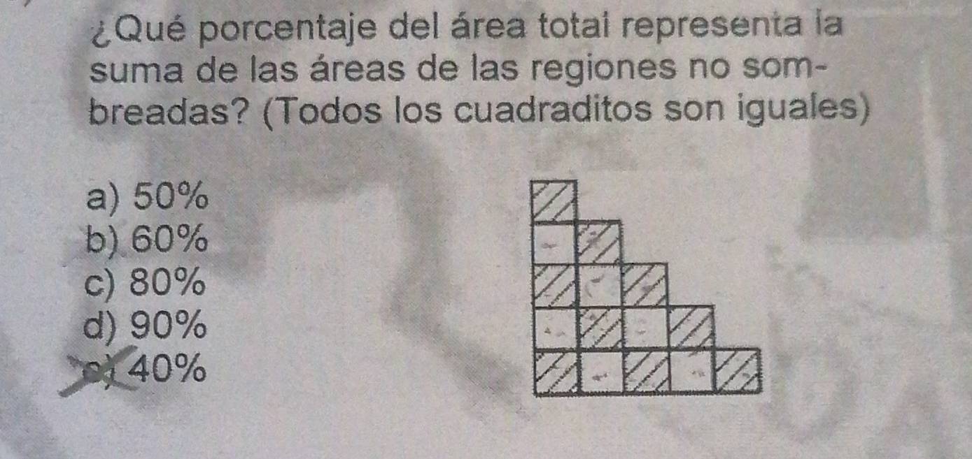 ¿Qué porcentaje del área totai representa la
suma de las áreas de las regiones no som-
breadas? (Todos los cuadraditos son iguales)
a) 50%
b) 60%
c) 80%
d) 90%
40%