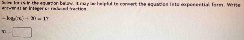 Solve for m in the equation below. It may be helpful to convert the equation into exponential form. Write 
answer as an integer or reduced fraction.
-log _8(m)+20=17
m=□