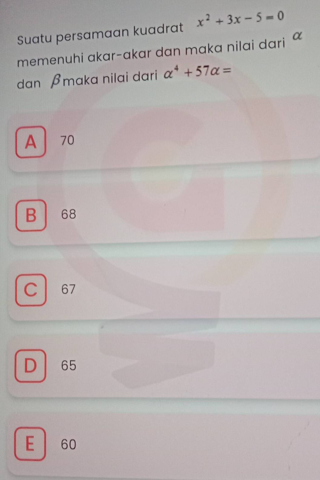 Suatu persamaan kuadrat x^2+3x-5=0
memenuhi akar-akar dan maka nilai dari 
dan βmaka nilai dari alpha^4+57alpha =
A 70
B 68
C 67
D 65
E 60