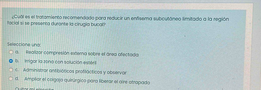 ¿Cuál es el tratamiento recomendado para reducir un enfisema subcutáneo limitado a la región
facial si se presenta durante la cirugía bucal?
Seleccione una:
a. Realizar compresión externa sobre el área afectada
b. Irrigar la zona con solución estéril
c. Administrar antibióticos profilácticos y observar
d. Ampliar el colgajo quirúrgico para liberar el aire atrapado
Quitar mi elecció