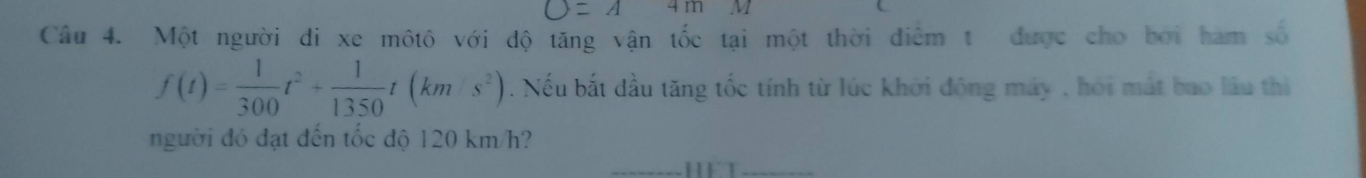 )=A 4m
Câu 4. Một người đi xe môtô với độ tăng vận tốc tại một thời điểm t được cho bởi hàm số
f(t)= 1/300 t^2+ 1/1350 t(km· s^2). Nếu bắt đầu tăng tốc tính từ lúc khởi động máy , hỏi mát bao lầu thì 
người đó đạt đến tốc độ 120 km/h?