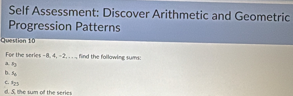 Self Assessment: Discover Arithmetic and Geometric 
Progression Patterns 
Question 10 
For the series -8, 4, -2, . . ., find the following sums: 
a. s_3
b. s_6
C. s_25
d. S, the sum of the series