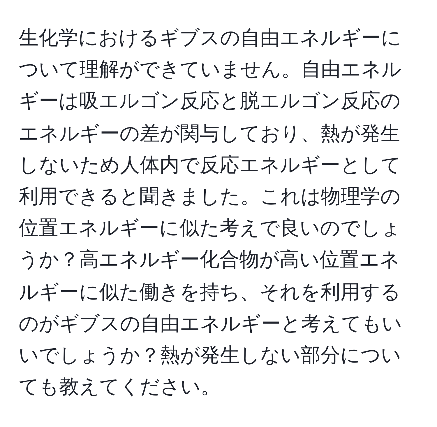 生化学におけるギブスの自由エネルギーについて理解ができていません。自由エネルギーは吸エルゴン反応と脱エルゴン反応のエネルギーの差が関与しており、熱が発生しないため人体内で反応エネルギーとして利用できると聞きました。これは物理学の位置エネルギーに似た考えで良いのでしょうか？高エネルギー化合物が高い位置エネルギーに似た働きを持ち、それを利用するのがギブスの自由エネルギーと考えてもいいでしょうか？熱が発生しない部分についても教えてください。