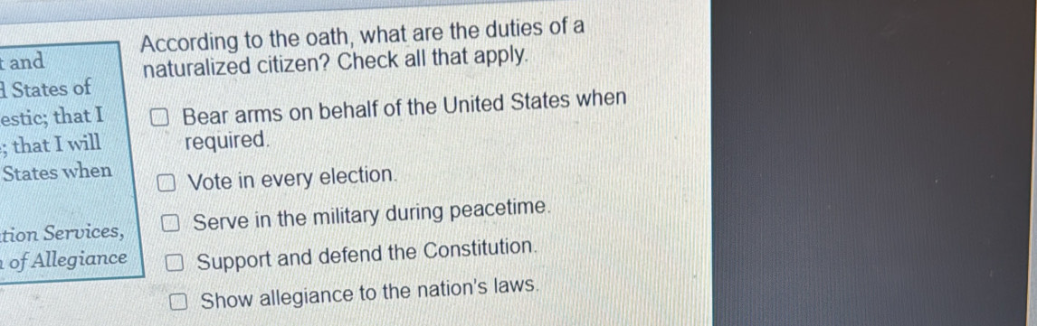 According to the oath, what are the duties of a 
tand 
naturalized citizen? Check all that apply. 
States of 
estic; that I Bear arms on behalf of the United States when 
; that I will required. 
States when Vote in every election. 
tion Services, Serve in the military during peacetime. 
of Allegiance Support and defend the Constitution. 
Show allegiance to the nation's laws.